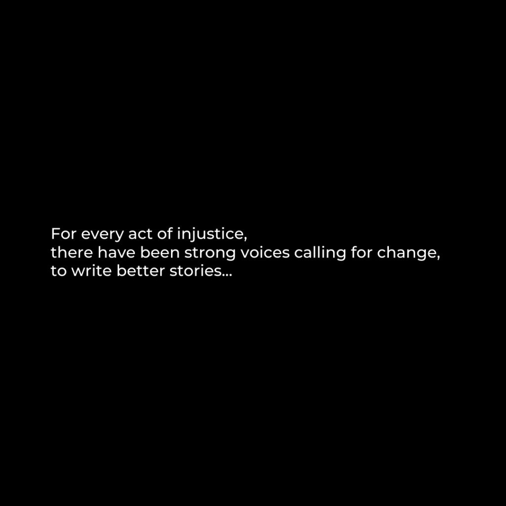 White text on black background that reads: For every act of injustice, there have been strong voices calling for change, to write better stories